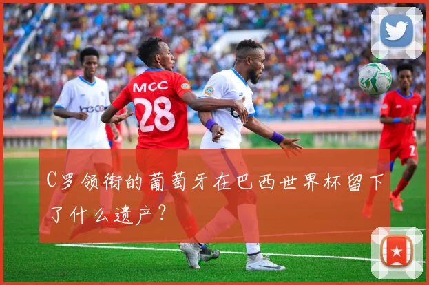 C罗领衔的葡萄牙在巴西世界杯留下了什么遗产?