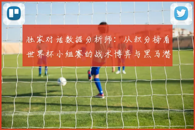 独家对话数据分析师:从积分榜看世界杯小组赛的战术博弈与黑马潜力