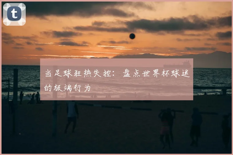 当足球狂热失控：盘点世界杯球迷的极端行为