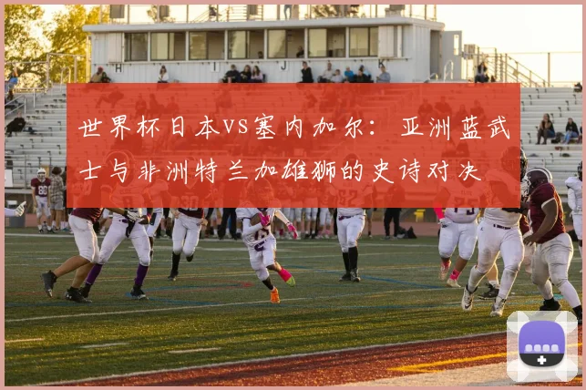 世界杯日本vs塞内加尔：亚洲蓝武士与非洲特兰加雄狮的史诗对决