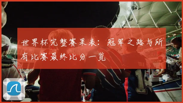 世界杯完整赛果表：冠军之路与所有比赛最终比分一览