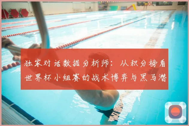 独家对话数据分析师:从积分榜看世界杯小组赛的战术博弈与黑马潜力