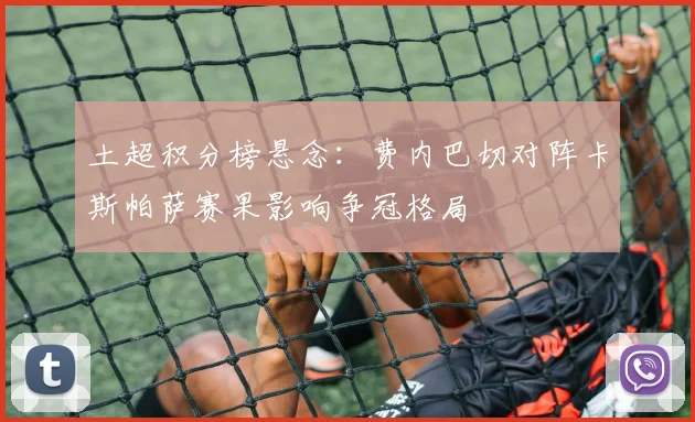 土超积分榜悬念：费内巴切对阵卡斯帕萨赛果影响争冠格局
