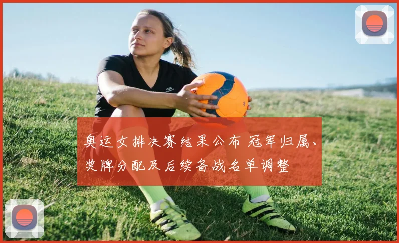 奥运女排决赛结果公布 冠军归属、奖牌分配及后续备战名单调整