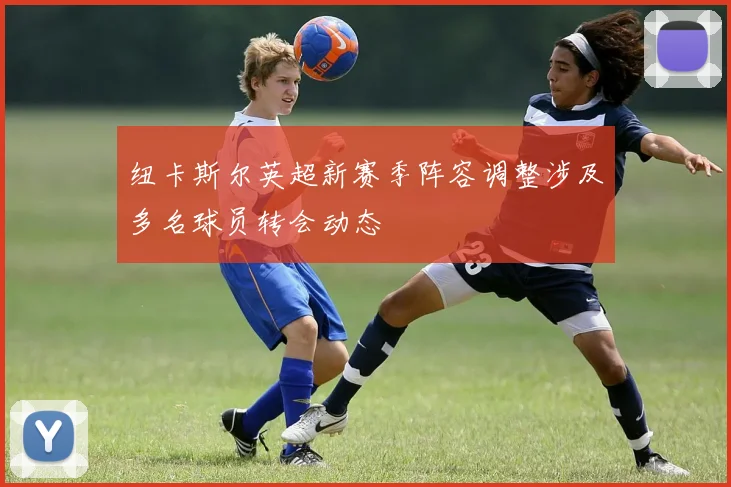 纽卡斯尔英超新赛季阵容调整涉及多名球员转会动态