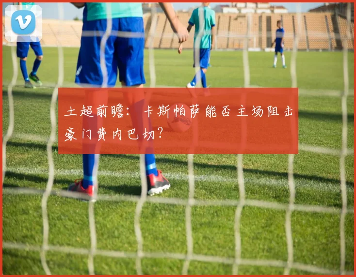 土超前瞻：卡斯帕萨能否主场阻击豪门费内巴切？
