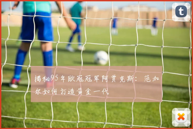 揭秘95年欧冠冠军阿贾克斯：范加尔如何打造黄金一代
