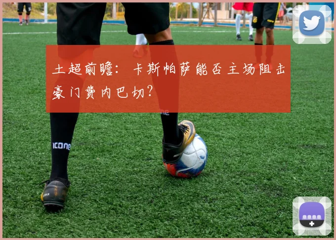 土超前瞻：卡斯帕萨能否主场阻击豪门费内巴切？