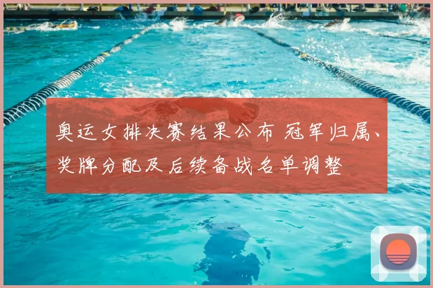 奥运女排决赛结果公布 冠军归属、奖牌分配及后续备战名单调整