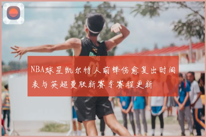 NBA球星凯尔特人前锋伤愈复出时间表与英超曼联新赛季赛程更新