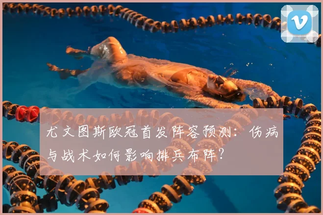 尤文图斯欧冠首发阵容预测：伤病与战术如何影响排兵布阵？